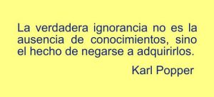 La verdadera ignorancia no es la ausencia de conocimientos, sino el hecho de negarse a adquirirlos. Karl Popper